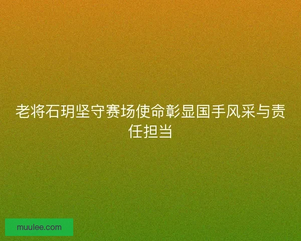 老将石玥坚守赛场使命彰显国手风采与责任担当