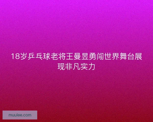18岁乒乓球老将王曼昱勇闯世界舞台展现非凡实力