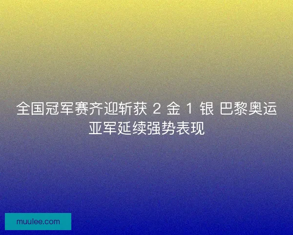 全国冠军赛齐迎斩获 2 金 1 银 巴黎奥运亚军延续强势表现