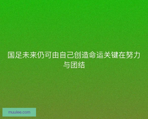 国足未来仍可由自己创造命运关键在努力与团结