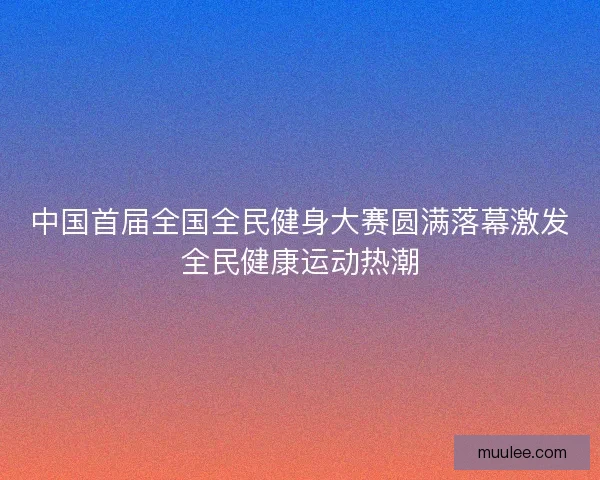 中国首届全国全民健身大赛圆满落幕激发全民健康运动热潮