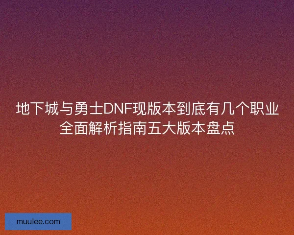 地下城与勇士DNF现版本到底有几个职业全面解析指南五大版本盘点
