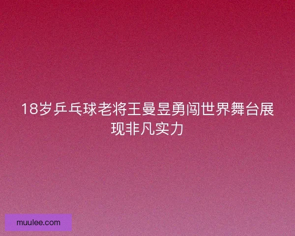 18岁乒乓球老将王曼昱勇闯世界舞台展现非凡实力