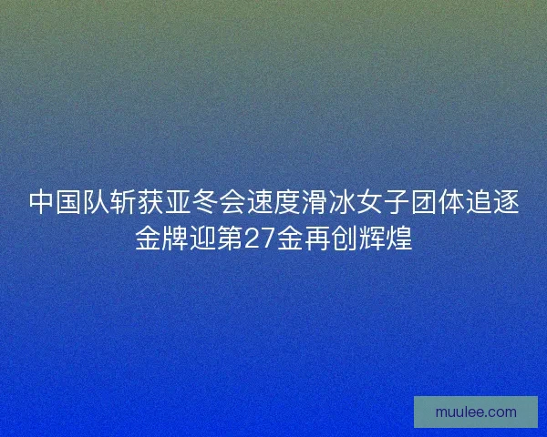 中国队斩获亚冬会速度滑冰女子团体追逐金牌迎第27金再创辉煌 中国队斩获亚冬会速度滑冰女子团体追逐金牌迎第27金再创辉煌