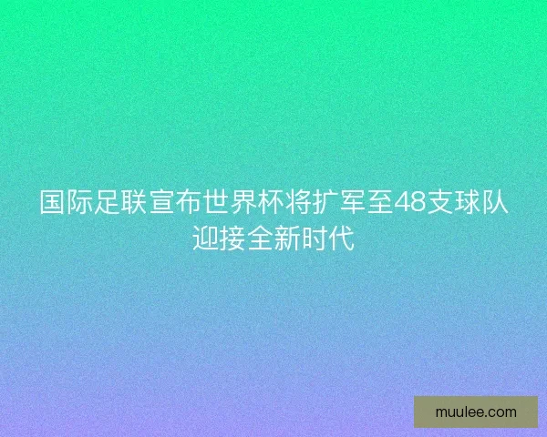 国际足联宣布世界杯将扩军至48支球队迎接全新时代