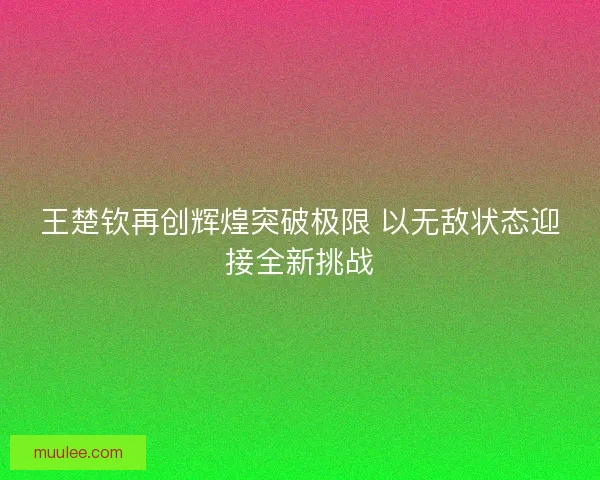 王楚钦再创辉煌突破极限 以无敌状态迎接全新挑战