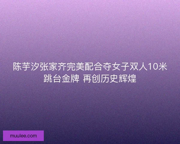 陈芋汐张家齐完美配合夺女子双人10米跳台金牌 再创历史辉煌