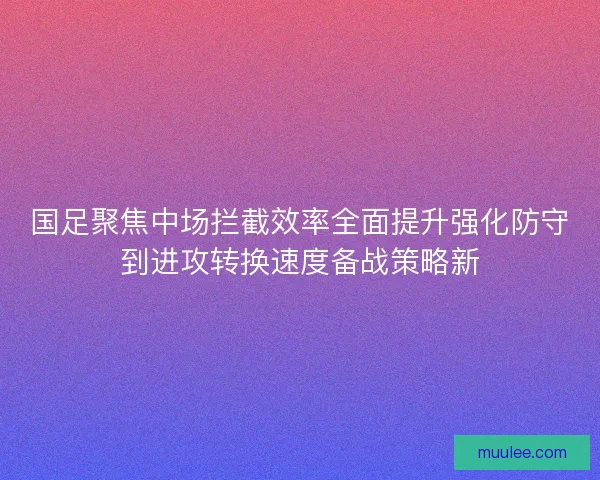 国足聚焦中场拦截效率全面提升强化防守到进攻转换速度备战策略新